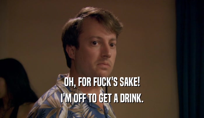 OH, FOR FUCK'S SAKE! I'M OFF TO GET A DRINK. 