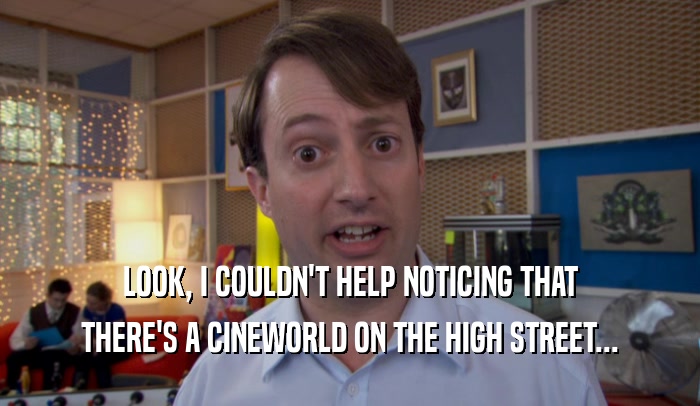 LOOK, I COULDN'T HELP NOTICING THAT THERE'S A CINEWORLD ON THE HIGH STREET... 
