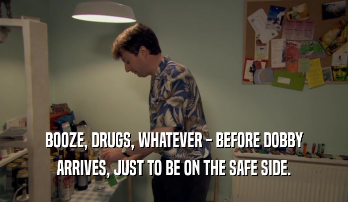 BOOZE, DRUGS, WHATEVER - BEFORE DOBBY ARRIVES, JUST TO BE ON THE SAFE SIDE. 