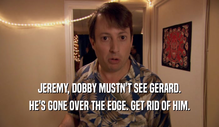 JEREMY, DOBBY MUSTN'T SEE GERARD. HE'S GONE OVER THE EDGE. GET RID OF HIM. 
