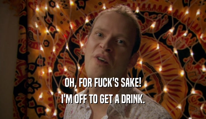 OH, FOR FUCK'S SAKE! I'M OFF TO GET A DRINK. 