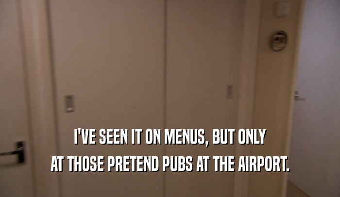 I'VE SEEN IT ON MENUS, BUT ONLY AT THOSE PRETEND PUBS AT THE AIRPORT. 