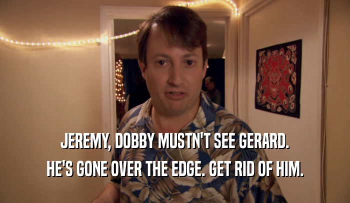 JEREMY, DOBBY MUSTN'T SEE GERARD. HE'S GONE OVER THE EDGE. GET RID OF HIM. 
