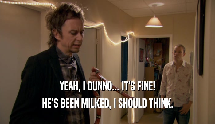 YEAH, I DUNNO... IT'S FINE! HE'S BEEN MILKED, I SHOULD THINK. 