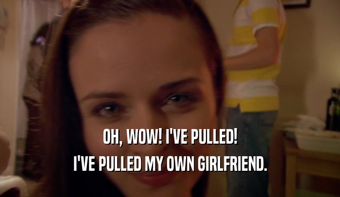 OH, WOW! I'VE PULLED! I'VE PULLED MY OWN GIRLFRIEND. 