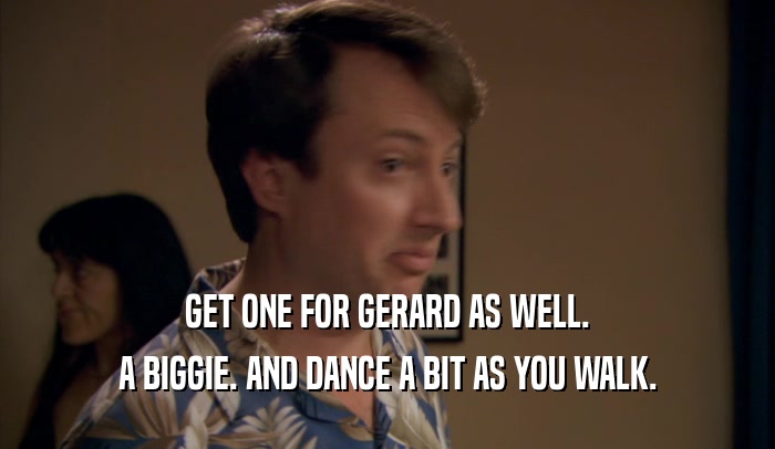 GET ONE FOR GERARD AS WELL. A BIGGIE. AND DANCE A BIT AS YOU WALK. 