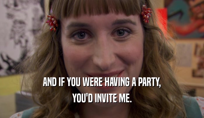 AND IF YOU WERE HAVING A PARTY, YOU'D INVITE ME. 