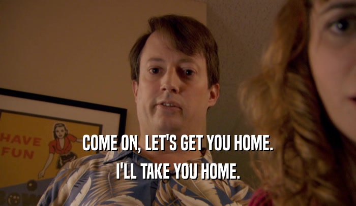 COME ON, LET'S GET YOU HOME. I'LL TAKE YOU HOME. 
