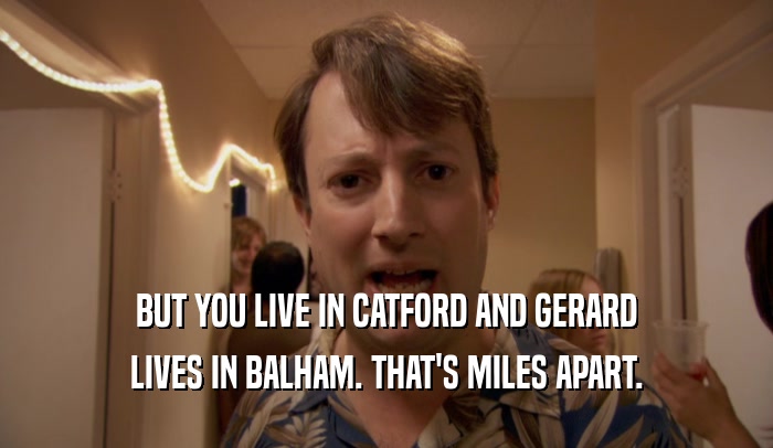 BUT YOU LIVE IN CATFORD AND GERARD LIVES IN BALHAM. THAT'S MILES APART. 