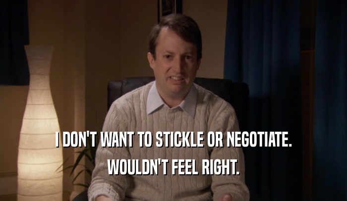 I DON'T WANT TO STICKLE OR NEGOTIATE.
 WOULDN'T FEEL RIGHT.
 