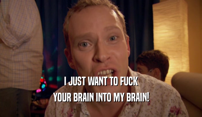 I JUST WANT TO FUCK YOUR BRAIN INTO MY BRAIN! 
