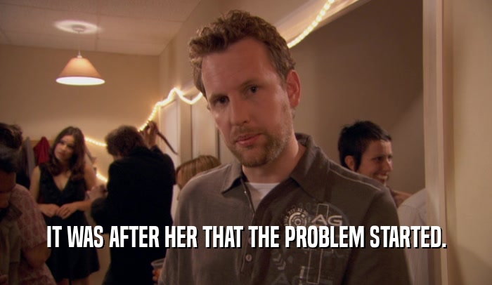 IT WAS AFTER HER THAT THE PROBLEM STARTED.  