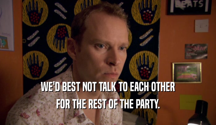WE'D BEST NOT TALK TO EACH OTHER FOR THE REST OF THE PARTY. 