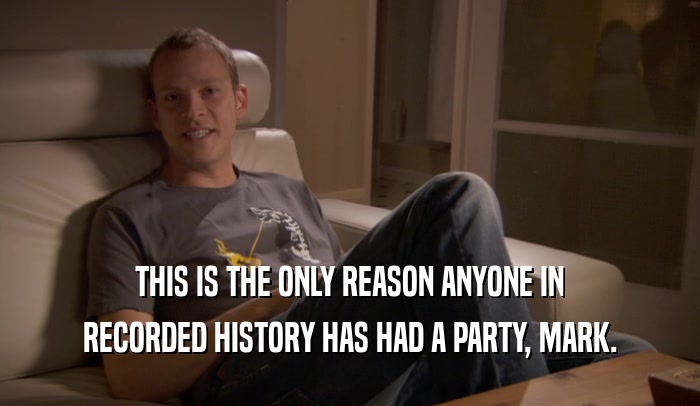 THIS IS THE ONLY REASON ANYONE IN RECORDED HISTORY HAS HAD A PARTY, MARK. 