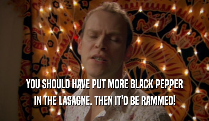 YOU SHOULD HAVE PUT MORE BLACK PEPPER
 IN THE LASAGNE. THEN IT'D BE RAMMED!
 