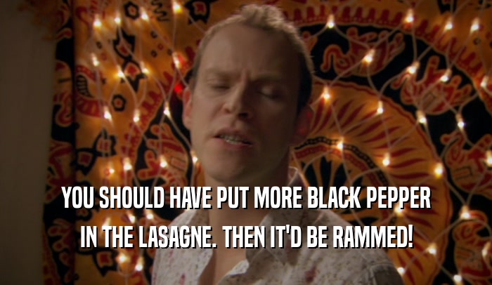 YOU SHOULD HAVE PUT MORE BLACK PEPPER IN THE LASAGNE. THEN IT'D BE RAMMED! 