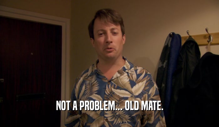 NOT A PROBLEM... OLD MATE.  