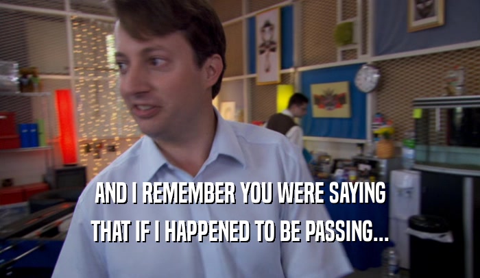 AND I REMEMBER YOU WERE SAYING THAT IF I HAPPENED TO BE PASSING... 