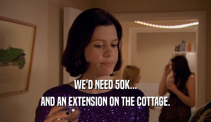 WE'D NEED 50K...
 AND AN EXTENSION ON THE COTTAGE.
 