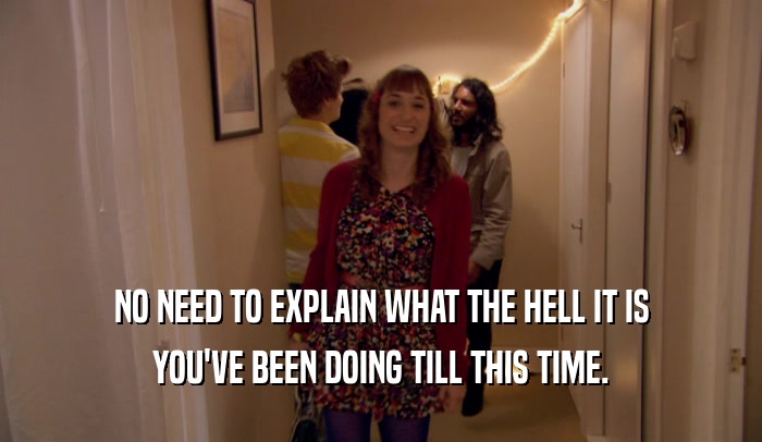 NO NEED TO EXPLAIN WHAT THE HELL IT IS YOU'VE BEEN DOING TILL THIS TIME. 