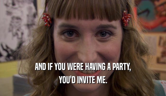 AND IF YOU WERE HAVING A PARTY, YOU'D INVITE ME. 