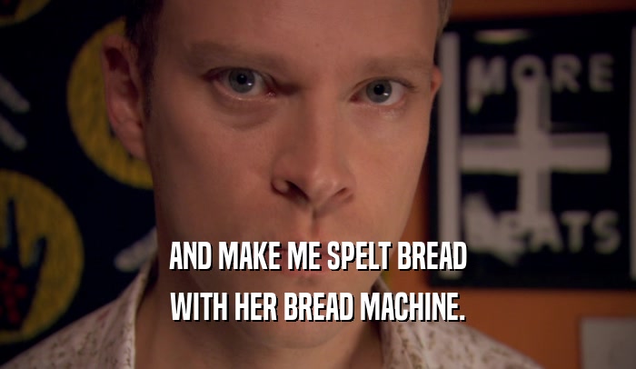 AND MAKE ME SPELT BREAD WITH HER BREAD MACHINE. 