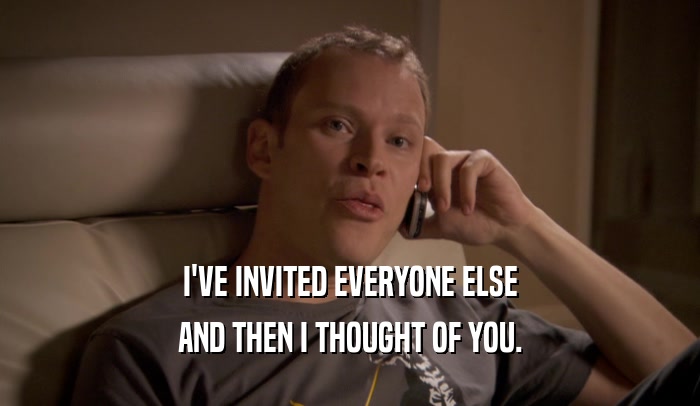 I'VE INVITED EVERYONE ELSE AND THEN I THOUGHT OF YOU. 