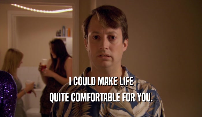 I COULD MAKE LIFE QUITE COMFORTABLE FOR YOU. 