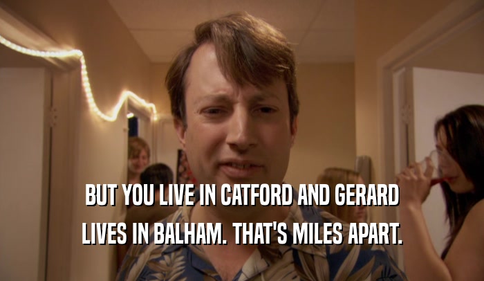 BUT YOU LIVE IN CATFORD AND GERARD LIVES IN BALHAM. THAT'S MILES APART. 