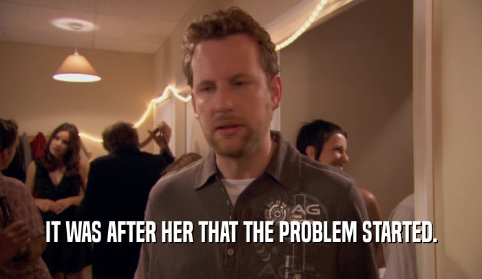 IT WAS AFTER HER THAT THE PROBLEM STARTED.  