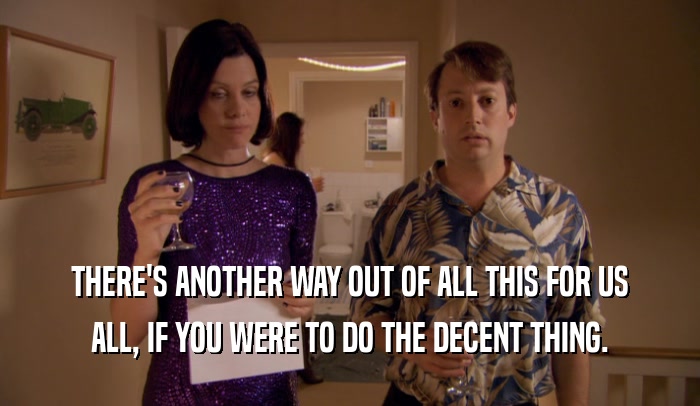 THERE'S ANOTHER WAY OUT OF ALL THIS FOR US ALL, IF YOU WERE TO DO THE DECENT THING. 