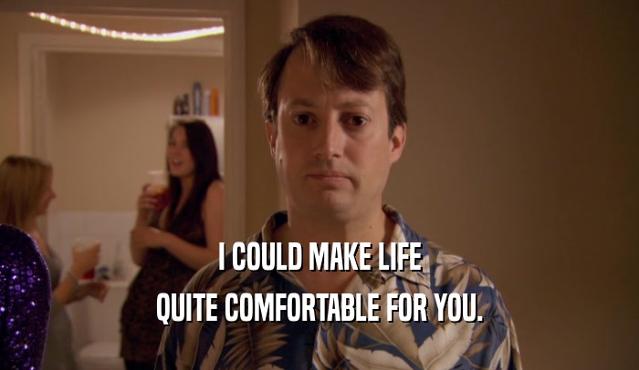 I COULD MAKE LIFE QUITE COMFORTABLE FOR YOU. 