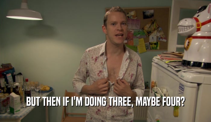 BUT THEN IF I'M DOING THREE, MAYBE FOUR?  