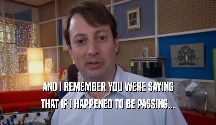 AND I REMEMBER YOU WERE SAYING THAT IF I HAPPENED TO BE PASSING... 
