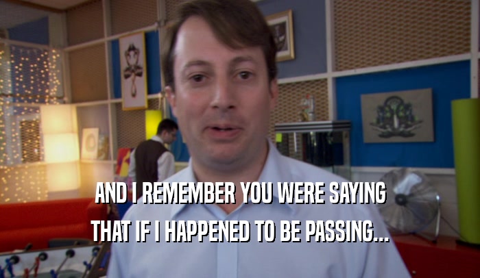AND I REMEMBER YOU WERE SAYING THAT IF I HAPPENED TO BE PASSING... 