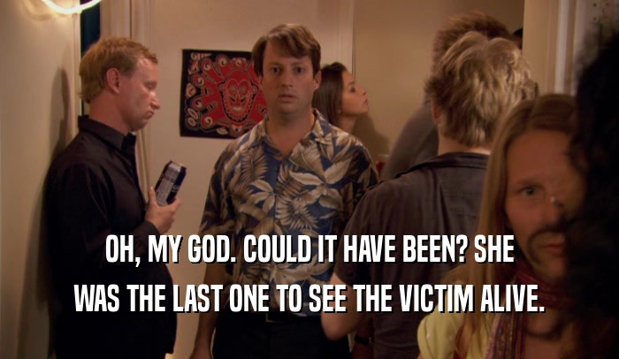 OH, MY GOD. COULD IT HAVE BEEN? SHE WAS THE LAST ONE TO SEE THE VICTIM ALIVE. 
