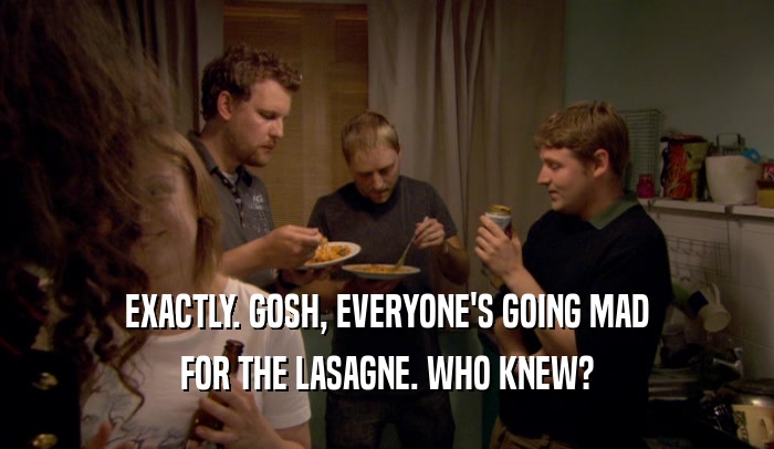 EXACTLY. GOSH, EVERYONE'S GOING MAD
 FOR THE LASAGNE. WHO KNEW?
 