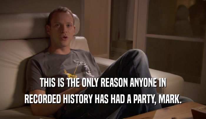 THIS IS THE ONLY REASON ANYONE IN RECORDED HISTORY HAS HAD A PARTY, MARK. 