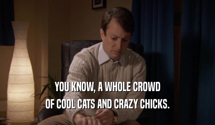 YOU KNOW, A WHOLE CROWD OF COOL CATS AND CRAZY CHICKS. 