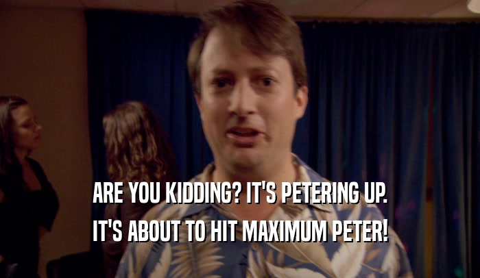 ARE YOU KIDDING? IT'S PETERING UP.
 IT'S ABOUT TO HIT MAXIMUM PETER!
 