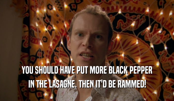 YOU SHOULD HAVE PUT MORE BLACK PEPPER
 IN THE LASAGNE. THEN IT'D BE RAMMED!
 