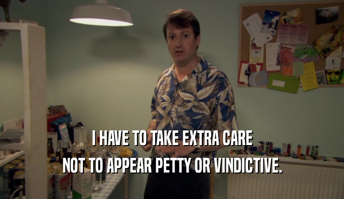I HAVE TO TAKE EXTRA CARE NOT TO APPEAR PETTY OR VINDICTIVE. 