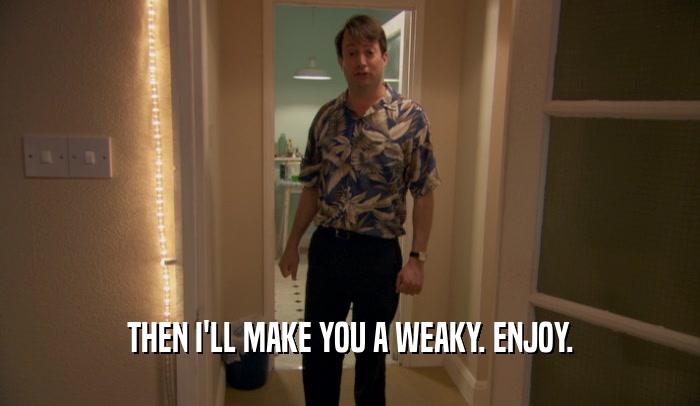 THEN I'LL MAKE YOU A WEAKY. ENJOY.  