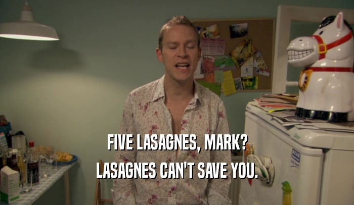 FIVE LASAGNES, MARK?
 LASAGNES CAN'T SAVE YOU.
 