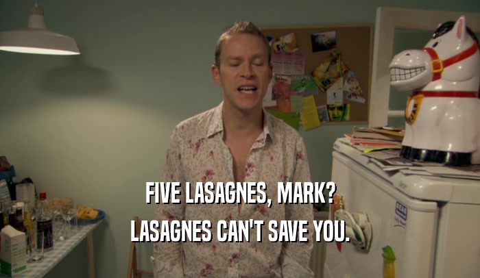 FIVE LASAGNES, MARK? LASAGNES CAN'T SAVE YOU. 