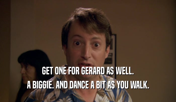 GET ONE FOR GERARD AS WELL. A BIGGIE. AND DANCE A BIT AS YOU WALK. 