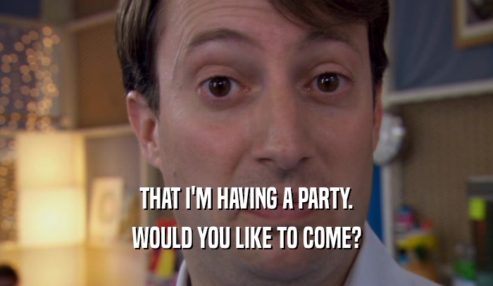 THAT I'M HAVING A PARTY. WOULD YOU LIKE TO COME? 
