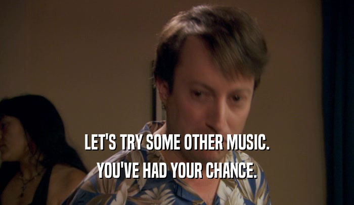 LET'S TRY SOME OTHER MUSIC. YOU'VE HAD YOUR CHANCE. 