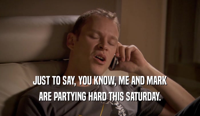 JUST TO SAY, YOU KNOW, ME AND MARK ARE PARTYING HARD THIS SATURDAY. 