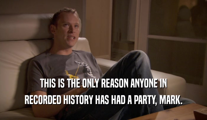 THIS IS THE ONLY REASON ANYONE IN RECORDED HISTORY HAS HAD A PARTY, MARK. 